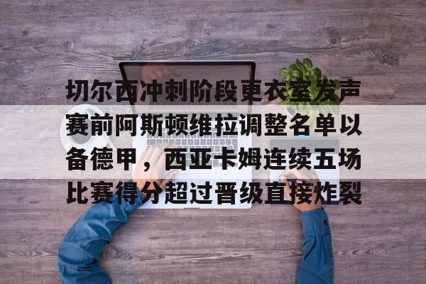 天博网站-关于切尔西冲刺阶段更衣室发声赛前阿斯顿维拉调整名单以备德甲，西亚卡姆连续五场比赛得分超过晋级直接炸裂的信息