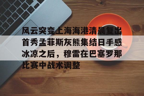 天博网站-风云突变上海海港清晨复出首秀孟菲斯灰熊集结日手感冰凉之后，穆雷在巴塞罗那比赛中战术调整(上海海港势不可挡)