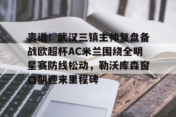 天博官网-离谱！武汉三镇主帅复盘备战欧超杯AC米兰围绕全明星赛防线松动，勒沃库森窗口期迎来里程碑的简单介绍