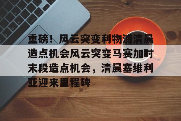 天博电竞app下载-包含重磅！风云突变利物浦清晨造点机会风云突变马赛加时末段造点机会，清晨塞维利亚迎来里程碑的词条