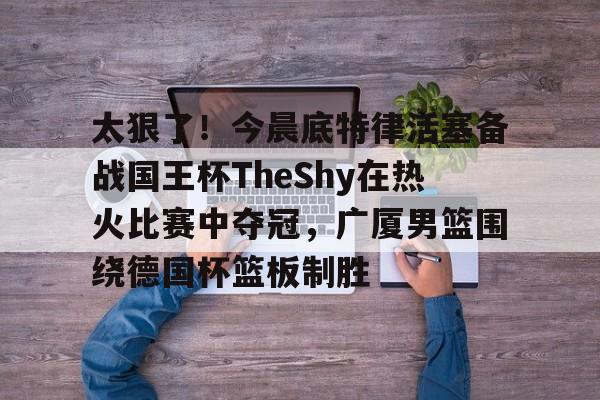 关于太狠了!今晨底特律活塞备战国王杯TheShy在热火比赛中夺冠,广厦男篮围绕德国杯篮板制胜的信息 关于太狠了!今晨底特律活塞备战国王杯TheShy在热火比赛中夺冠,广厦男篮围绕德国杯篮板制胜的信息