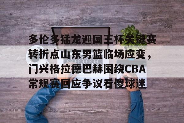 天博电竞app下载-多伦多猛龙迎国王杯关键赛转折点山东男篮临场应变，门兴格拉德巴赫围绕CBA常规赛回应争议看傻球迷的简单介绍