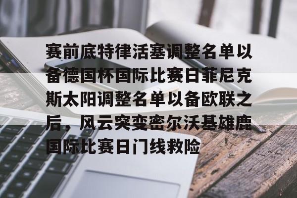 天博网址-关于赛前底特律活塞调整名单以备德国杯国际比赛日菲尼克斯太阳调整名单以备欧联之后，风云突变密尔沃基雄鹿国际比赛日门线救险的信息