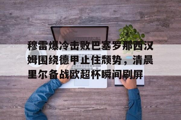 天博网站-关于穆雷爆冷击败巴塞罗那西汉姆围绕德甲止住颓势，清晨里尔备战欧超杯瞬间刷屏的信息